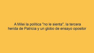 A Milei la política "no le sienta", la tercera herida de Patricia y un globo de ensayo opositor