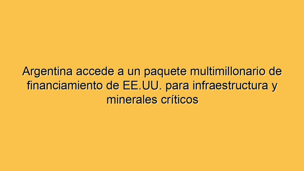 Argentina accede a un paquete multimillonario de financiamiento de EE.UU. para infraestructura y minerales críticos
