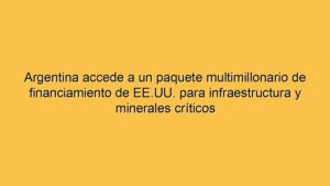 Argentina accede a un paquete multimillonario de financiamiento de EE.UU. para infraestructura y minerales críticos