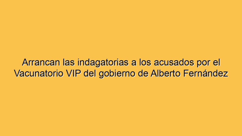 Arrancan las indagatorias a los acusados por el Vacunatorio VIP del gobierno de Alberto Fernández