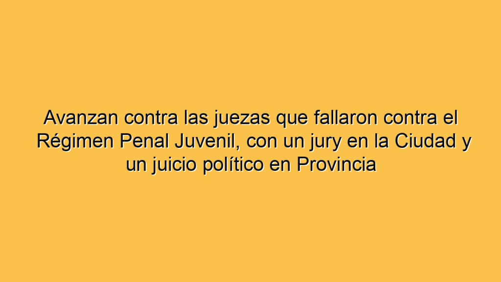 Avanzan contra las juezas que fallaron contra el Régimen Penal Juvenil, con un jury en la Ciudad y un juicio político en Provincia