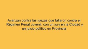 Avanzan contra las juezas que fallaron contra el Régimen Penal Juvenil, con un jury en la Ciudad y un juicio político en Provincia
