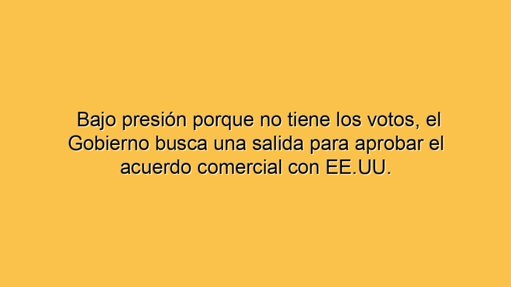 Bajo presión porque no tiene los votos, el Gobierno busca una salida para aprobar el acuerdo comercial con EE.UU.