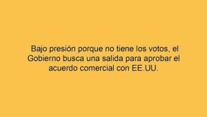Bajo presión porque no tiene los votos, el Gobierno busca una salida para aprobar el acuerdo comercial con EE.UU.