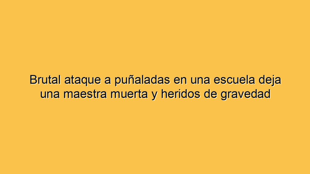 Brutal ataque a puñaladas en una escuela deja una maestra muerta y heridos de gravedad