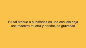 Brutal ataque a puñaladas en una escuela deja una maestra muerta y heridos de gravedad