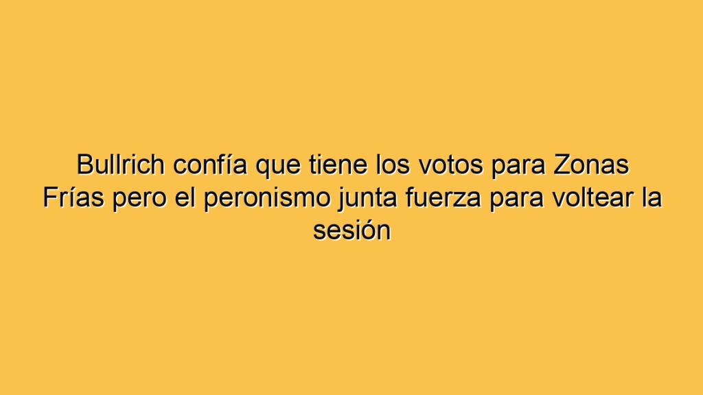 Bullrich confía que tiene los votos para Zonas Frías pero el peronismo junta fuerza para voltear la sesión
