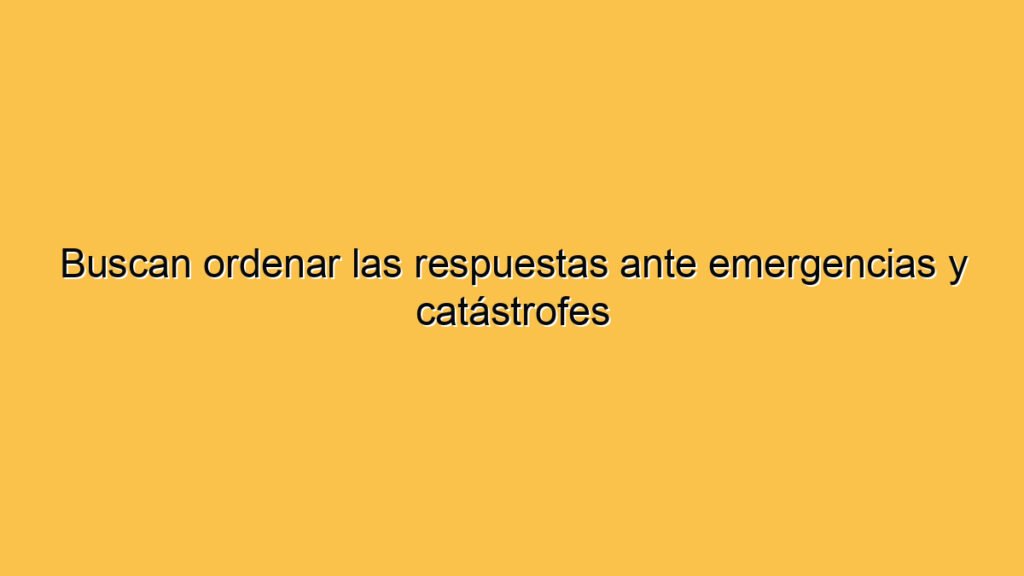 Buscan ordenar las respuestas ante emergencias y catástrofes