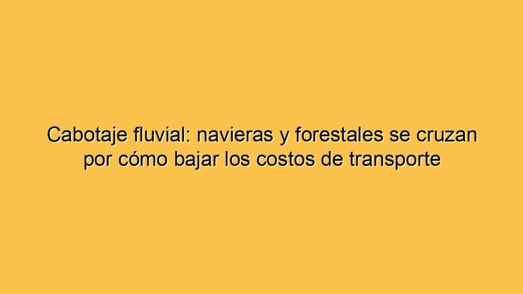 Cabotaje fluvial: navieras y forestales se cruzan por cómo bajar los costos de transporte