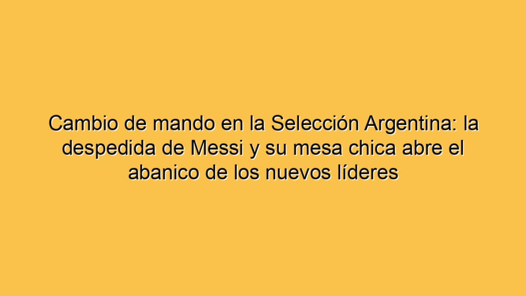Cambio de mando en la Selección Argentina: la despedida de Messi y su mesa chica abre el abanico de los nuevos líderes