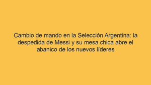 Cambio de mando en la Selección Argentina: la despedida de Messi y su mesa chica abre el abanico de los nuevos líderes
