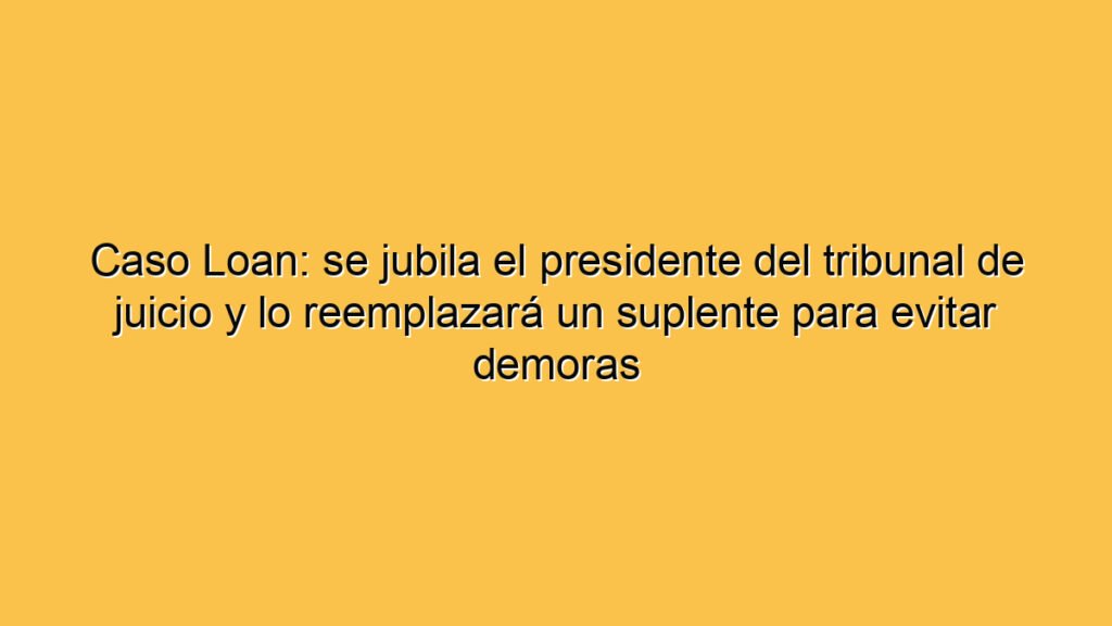 Caso Loan: se jubila el presidente del tribunal de juicio y lo reemplazará un suplente para evitar demoras