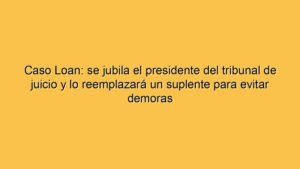 Caso Loan: se jubila el presidente del tribunal de juicio y lo reemplazará un suplente para evitar demoras