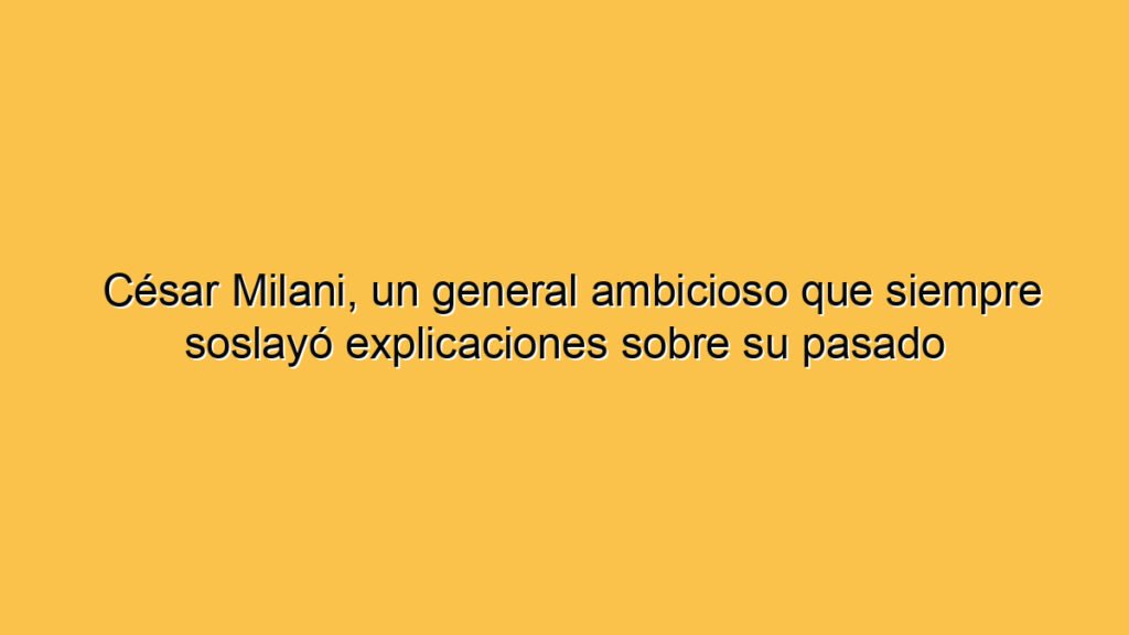 César Milani, un general ambicioso que siempre soslayó explicaciones sobre su pasado