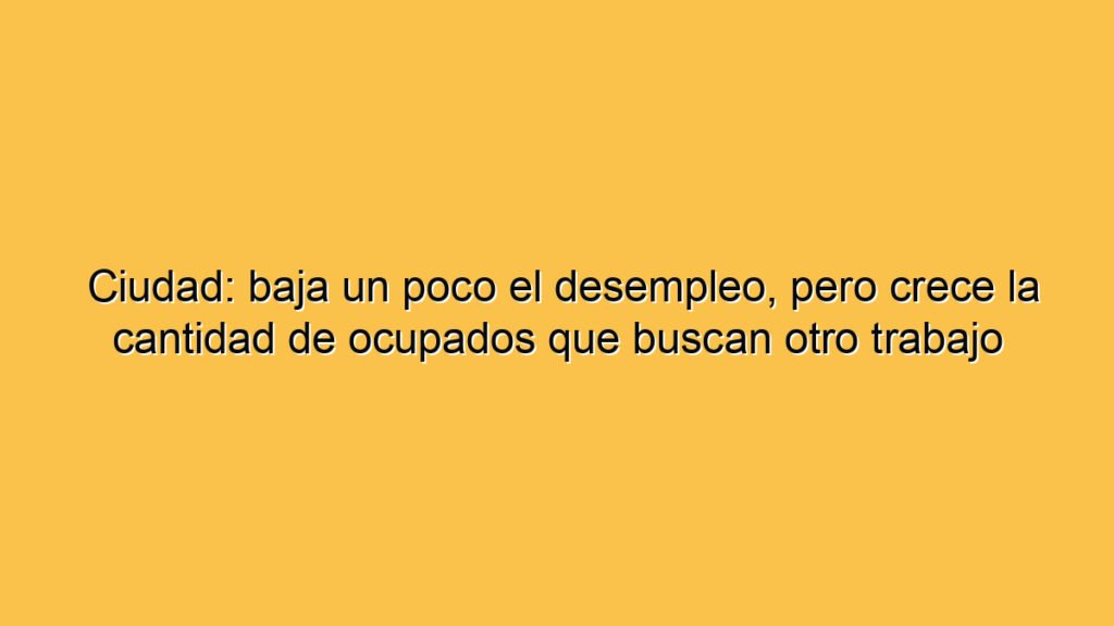 Ciudad: baja un poco el desempleo, pero crece la cantidad de ocupados que buscan otro trabajo
