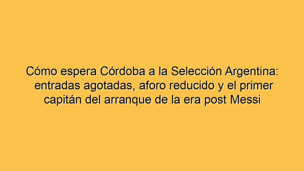Cómo espera Córdoba a la Selección Argentina: entradas agotadas, aforo reducido y el primer capitán del arranque de la era post Messi