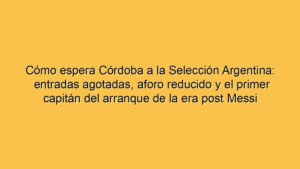 Cómo espera Córdoba a la Selección Argentina: entradas agotadas, aforo reducido y el primer capitán del arranque de la era post Messi