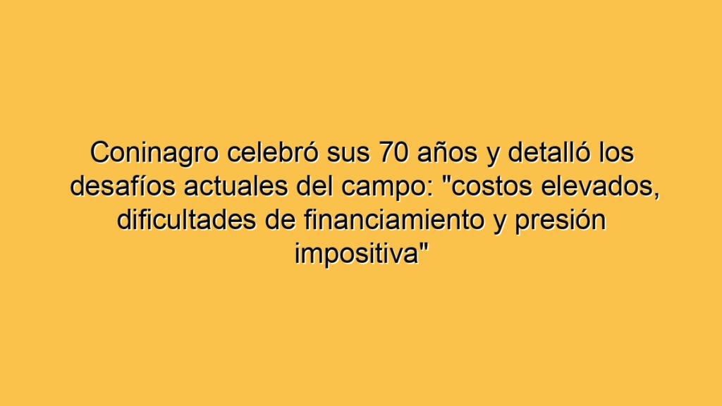 Coninagro celebró sus 70 años y detalló los desafíos actuales del campo: "costos elevados, dificultades de financiamiento y presión impositiva"