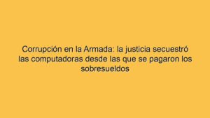 Corrupción en la Armada: la justicia secuestró las computadoras desde las que se pagaron los sobresueldos