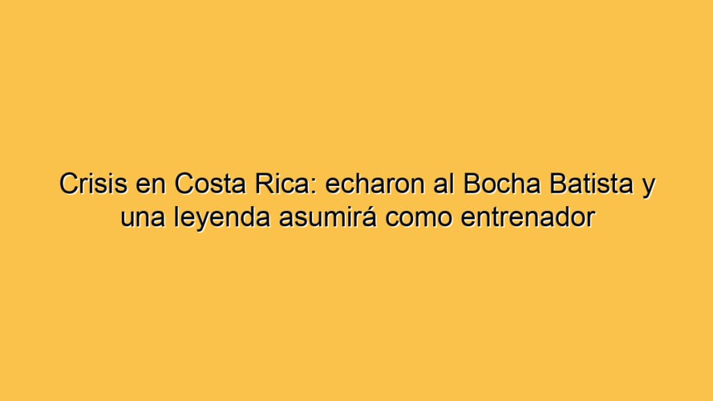 Crisis en Costa Rica: echaron al Bocha Batista y una leyenda asumirá como entrenador