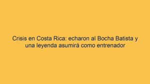 Crisis en Costa Rica: echaron al Bocha Batista y una leyenda asumirá como entrenador