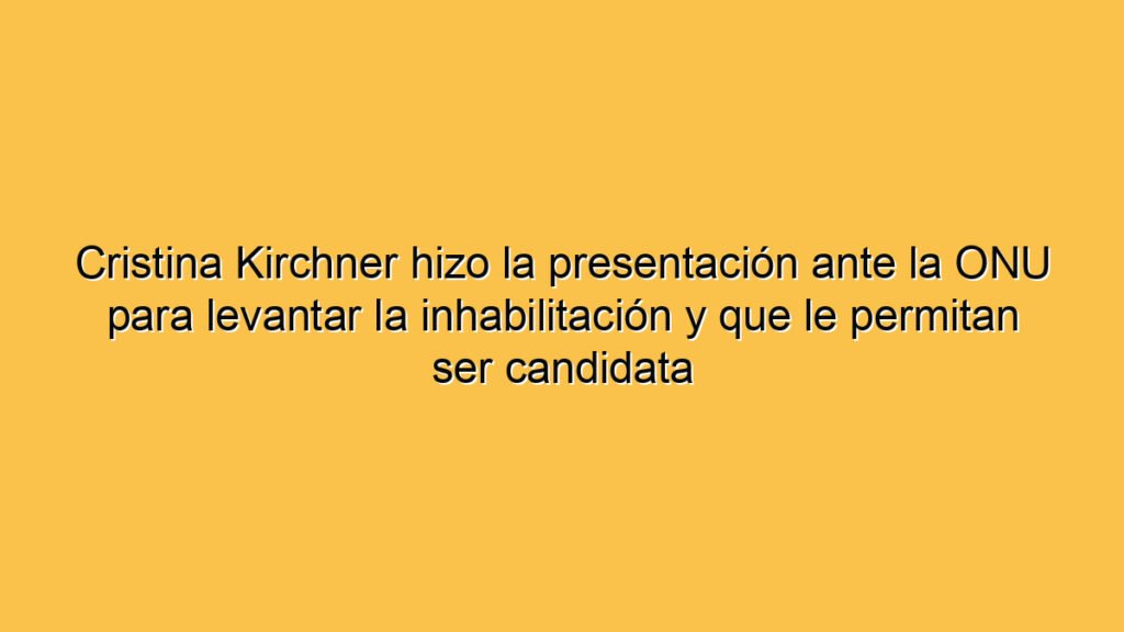 Cristina Kirchner hizo la presentación ante la ONU para levantar la inhabilitación y que le permitan ser candidata