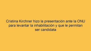 Cristina Kirchner hizo la presentación ante la ONU para levantar la inhabilitación y que le permitan ser candidata