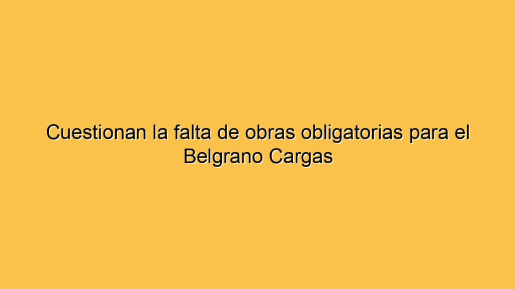 Cuestionan la falta de obras obligatorias para el Belgrano Cargas