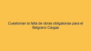 Cuestionan la falta de obras obligatorias para el Belgrano Cargas