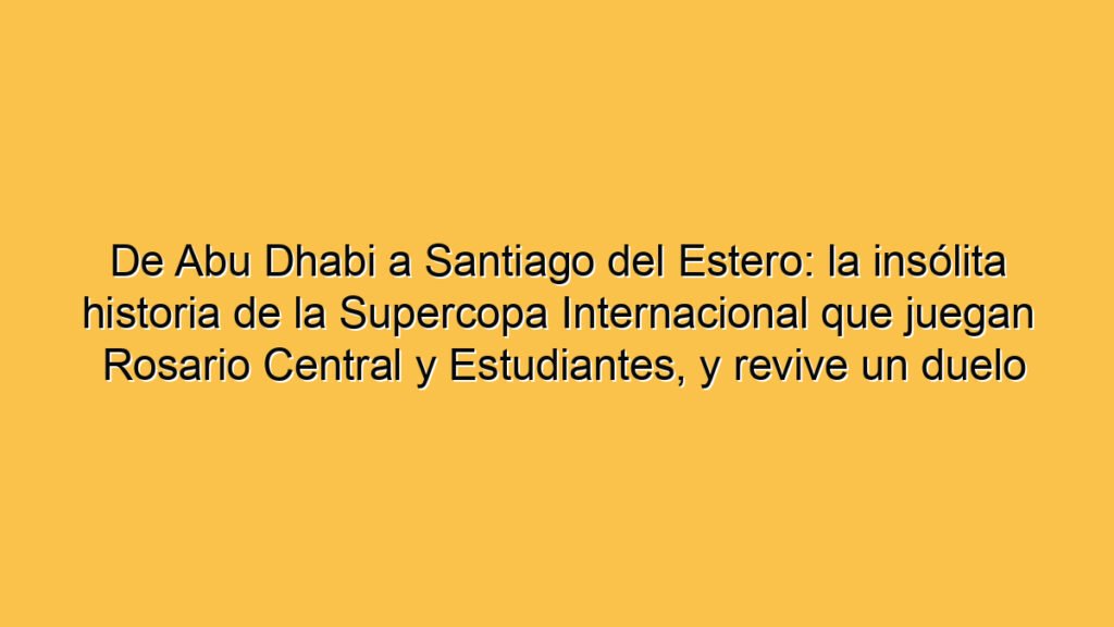 De Abu Dhabi a Santiago del Estero: la insólita historia de la Supercopa Internacional que juegan Rosario Central y Estudiantes, y revive un duelo picante