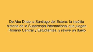 De Abu Dhabi a Santiago del Estero: la insólita historia de la Supercopa Internacional que juegan Rosario Central y Estudiantes, y revive un duelo picante