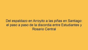 Del espaldazo en Arroyito a las piñas en Santiago: el paso a paso de la discordia entre Estudiantes y Rosario Central