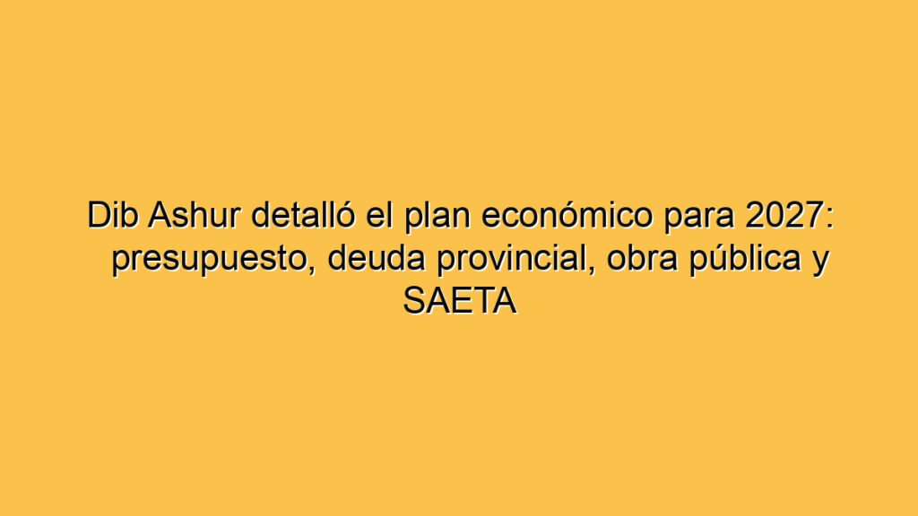 Dib Ashur detalló el plan económico para 2027: presupuesto, deuda provincial, obra pública y SAETA