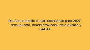 Dib Ashur detalló el plan económico para 2027: presupuesto, deuda provincial, obra pública y SAETA