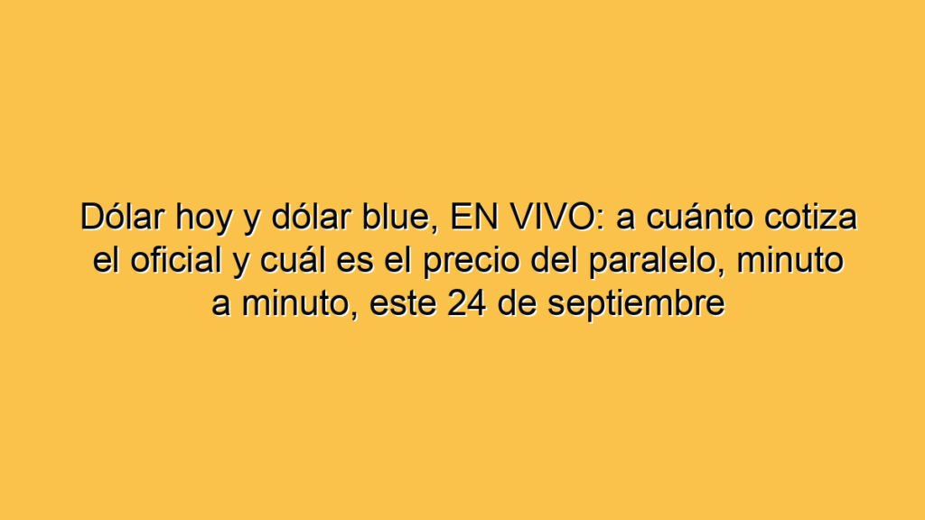 Dólar hoy y dólar blue, EN VIVO: a cuánto cotiza el oficial y cuál es el precio del paralelo, minuto a minuto, este 24 de septiembre