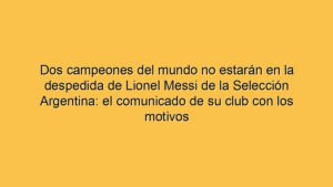 Dos campeones del mundo no estarán en la despedida de Lionel Messi de la Selección Argentina: el comunicado de su club con los motivos