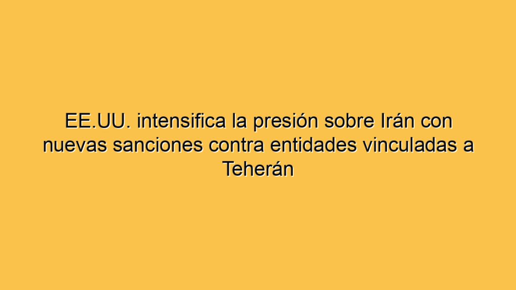 EE.UU. intensifica la presión sobre Irán con nuevas sanciones contra entidades vinculadas a Teherán