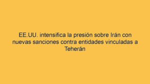 EE.UU. intensifica la presión sobre Irán con nuevas sanciones contra entidades vinculadas a Teherán
