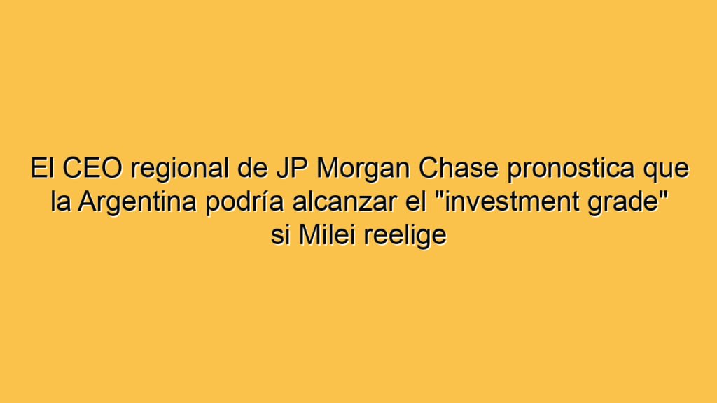 El CEO regional de JP Morgan Chase pronostica que la Argentina podría alcanzar el "investment grade" si Milei reelige