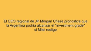 El CEO regional de JP Morgan Chase pronostica que la Argentina podría alcanzar el "investment grade" si Milei reelige