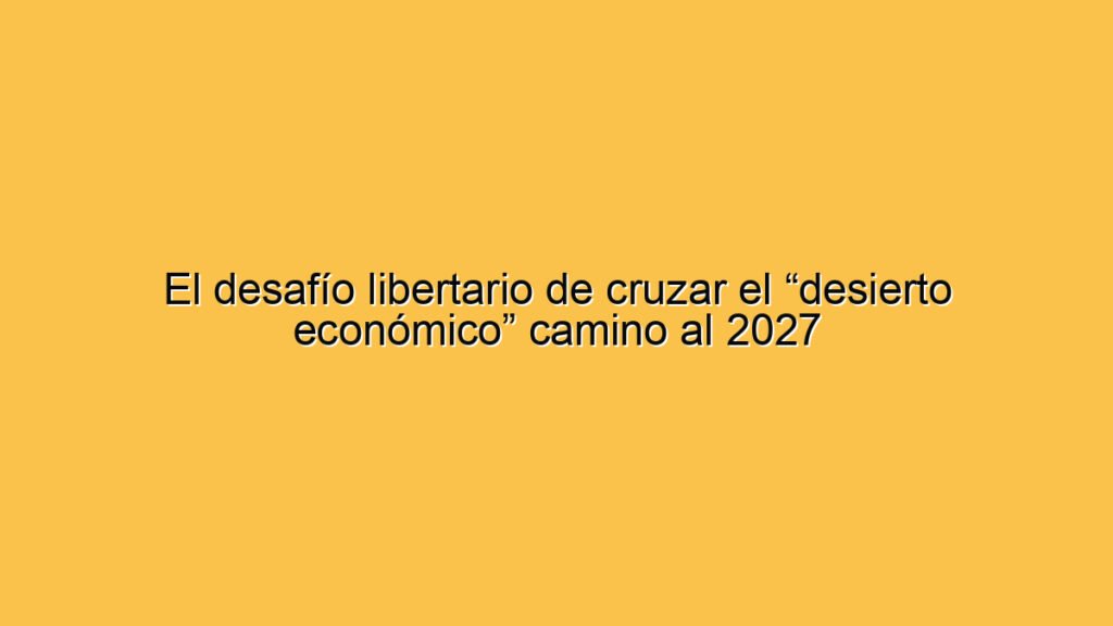 El desafío libertario de cruzar el “desierto económico” camino al 2027