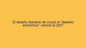 El desafío libertario de cruzar el “desierto económico” camino al 2027