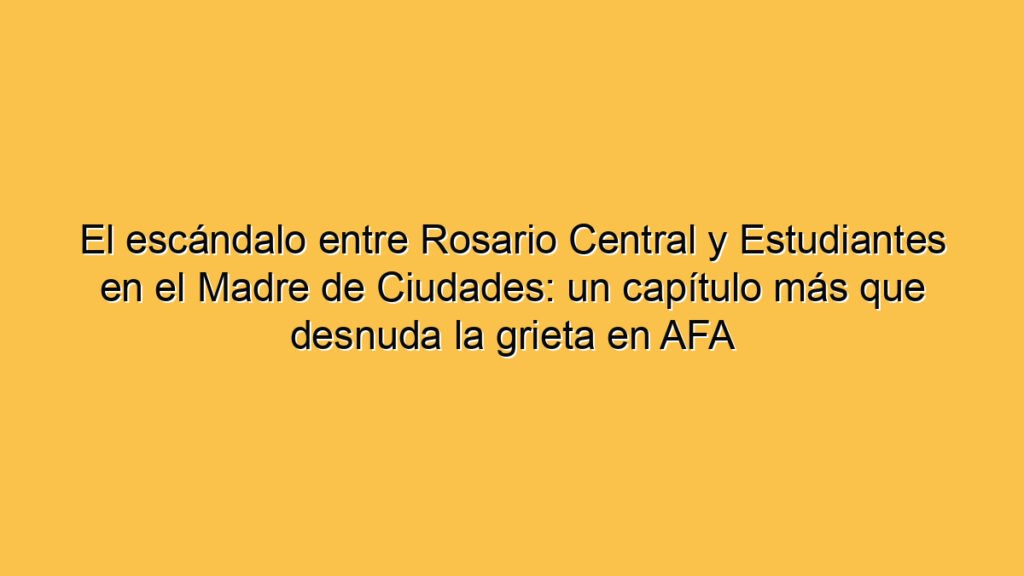 El escándalo entre Rosario Central y Estudiantes en el Madre de Ciudades: un capítulo más que desnuda la grieta en AFA