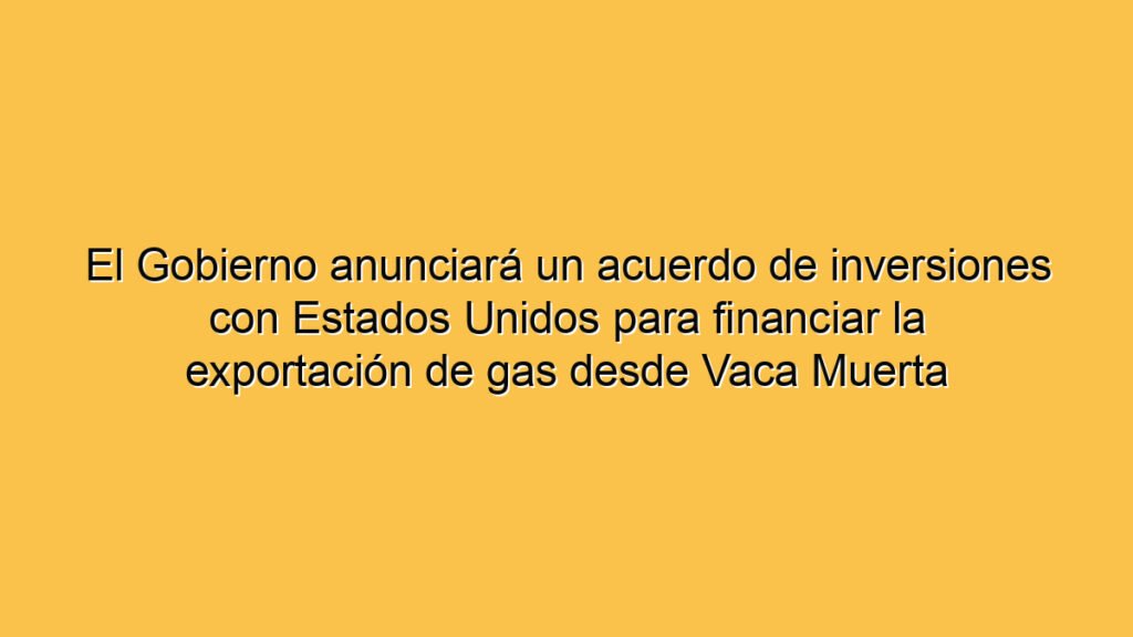 El Gobierno anunciará un acuerdo de inversiones con Estados Unidos para financiar la exportación de gas desde Vaca Muerta