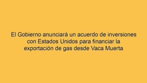 El Gobierno anunciará un acuerdo de inversiones con Estados Unidos para financiar la exportación de gas desde Vaca Muerta