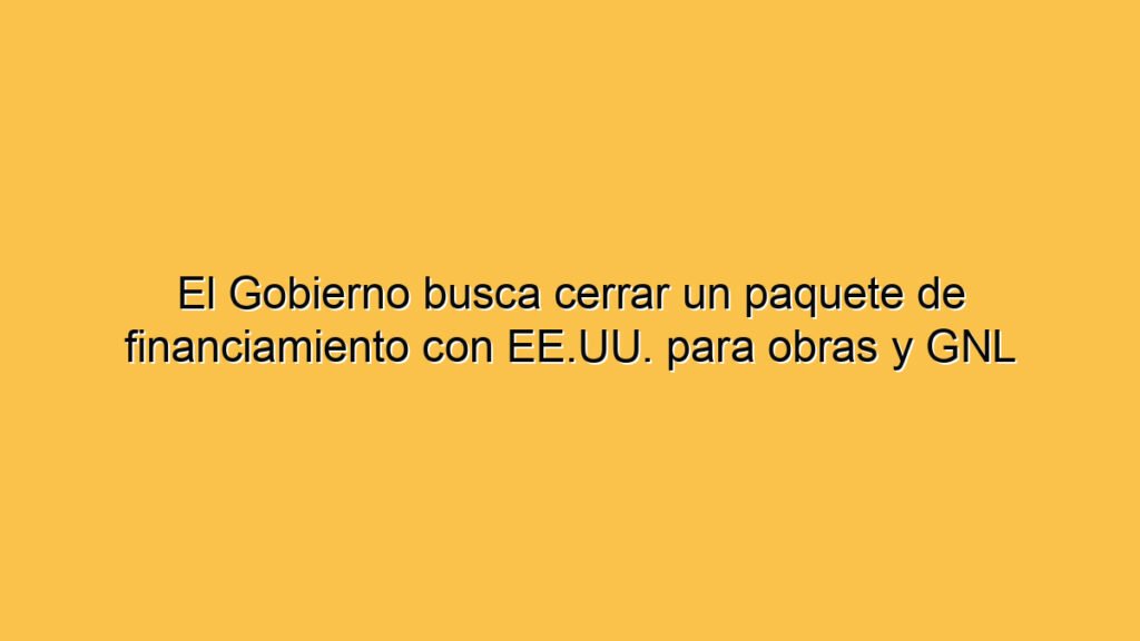 El Gobierno busca cerrar un paquete de financiamiento con EE.UU. para obras y GNL