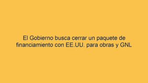 El Gobierno busca cerrar un paquete de financiamiento con EE.UU. para obras y GNL