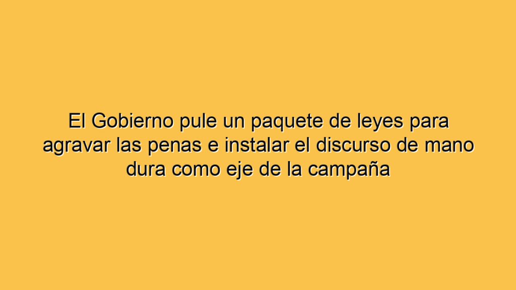 El Gobierno pule un paquete de leyes para agravar las penas e instalar el discurso de mano dura como eje de la campaña