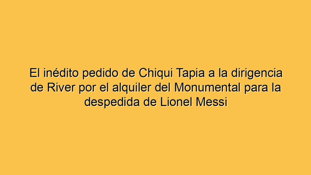 El inédito pedido de Chiqui Tapia a la dirigencia de River por el alquiler del Monumental para la despedida de Lionel Messi