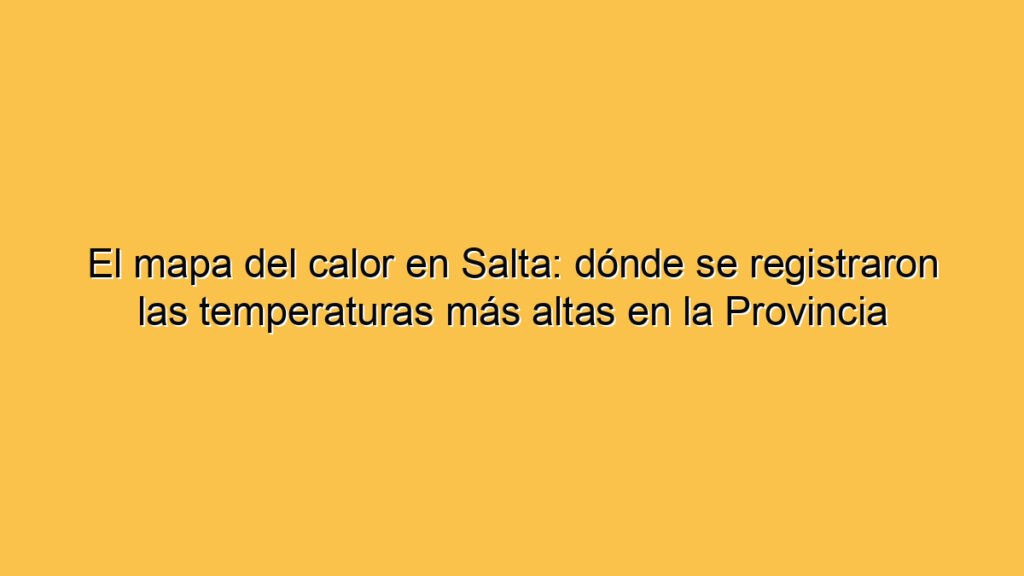 El mapa del calor en Salta: dónde se registraron las temperaturas más altas en la Provincia
